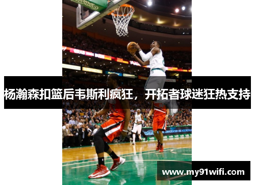 杨瀚森扣篮后韦斯利疯狂，开拓者球迷狂热支持